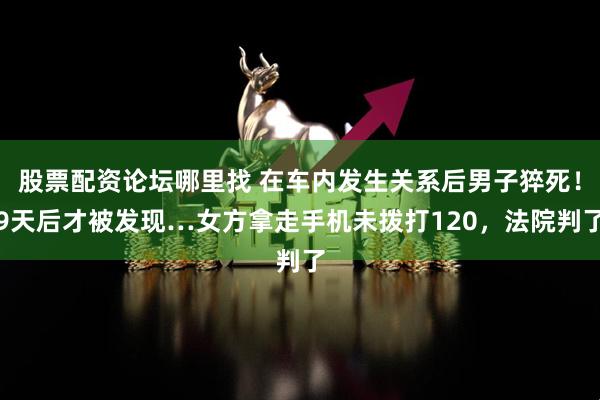 股票配资论坛哪里找 在车内发生关系后男子猝死！9天后才被发现…女方拿走手机未拨打120，法院判了
