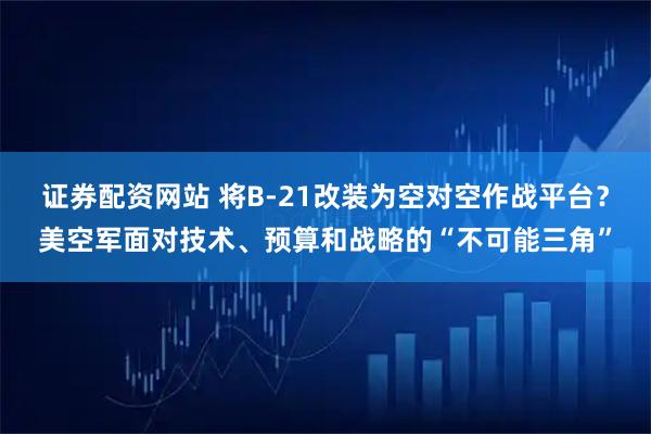 证券配资网站 将B-21改装为空对空作战平台？美空军面对技术、预算和战略的“不可能三角”