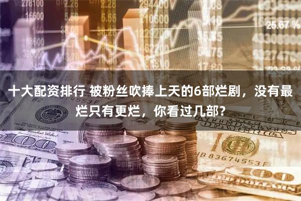 十大配资排行 被粉丝吹捧上天的6部烂剧，没有最烂只有更烂，你看过几部？