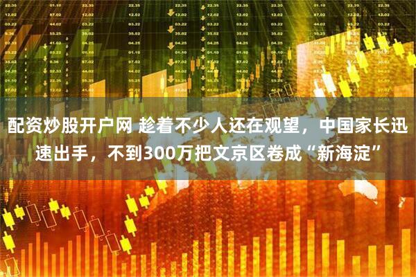 配资炒股开户网 趁着不少人还在观望，中国家长迅速出手，不到300万把文京区卷成“新海淀”
