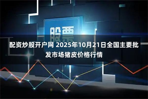 配资炒股开户网 2025年10月21日全国主要批发市场猪皮价格行情