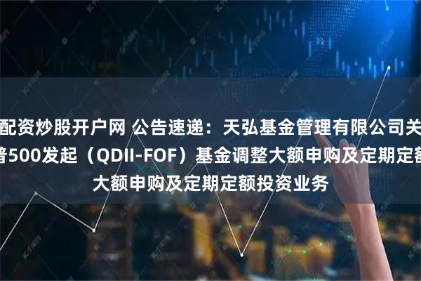 配资炒股开户网 公告速递：天弘基金管理有限公司关于天弘标普500发起（QDII-FOF）基金调整大额申购及定期定额投资业务