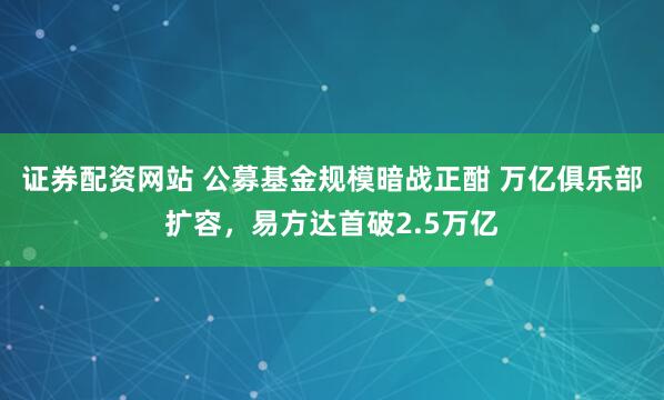 证券配资网站 公募基金规模暗战正酣 万亿俱乐部扩容，易方达首破2.5万亿