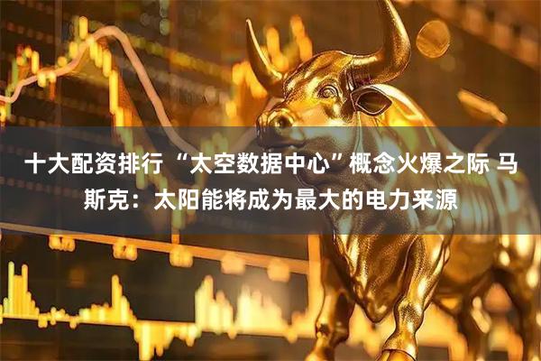 十大配资排行 “太空数据中心”概念火爆之际 马斯克：太阳能将成为最大的电力来源