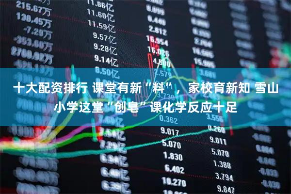 十大配资排行 课堂有新“料”，家校育新知 雪山小学这堂“创皂”课化学反应十足