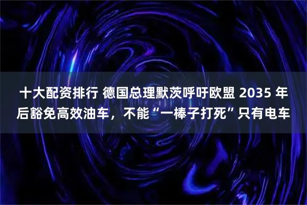 十大配资排行 德国总理默茨呼吁欧盟 2035 年后豁免高效油车，不能“一棒子打死”只有电车