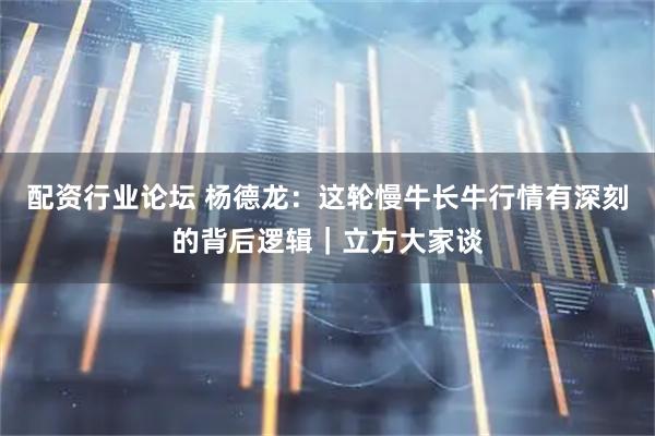 配资行业论坛 杨德龙：这轮慢牛长牛行情有深刻的背后逻辑｜立方大家谈