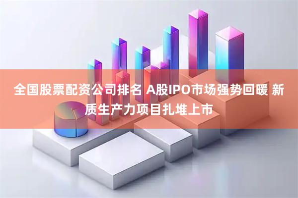 全国股票配资公司排名 A股IPO市场强势回暖 新质生产力项目扎堆上市